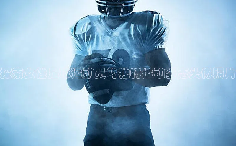 焦点娱乐百度智能门户探索女性足球运动员的独特运动姿态头像照片