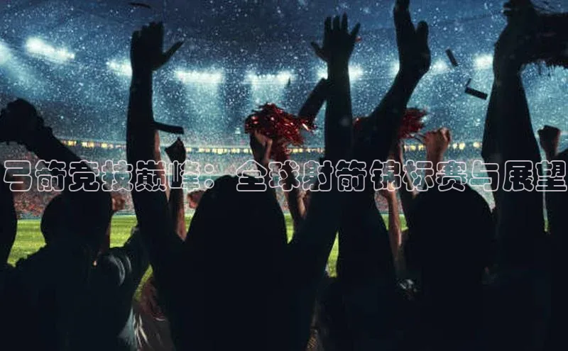 焦点娱乐网慧博云通弓箭竞技巅峰：全球射箭锦标赛与展望